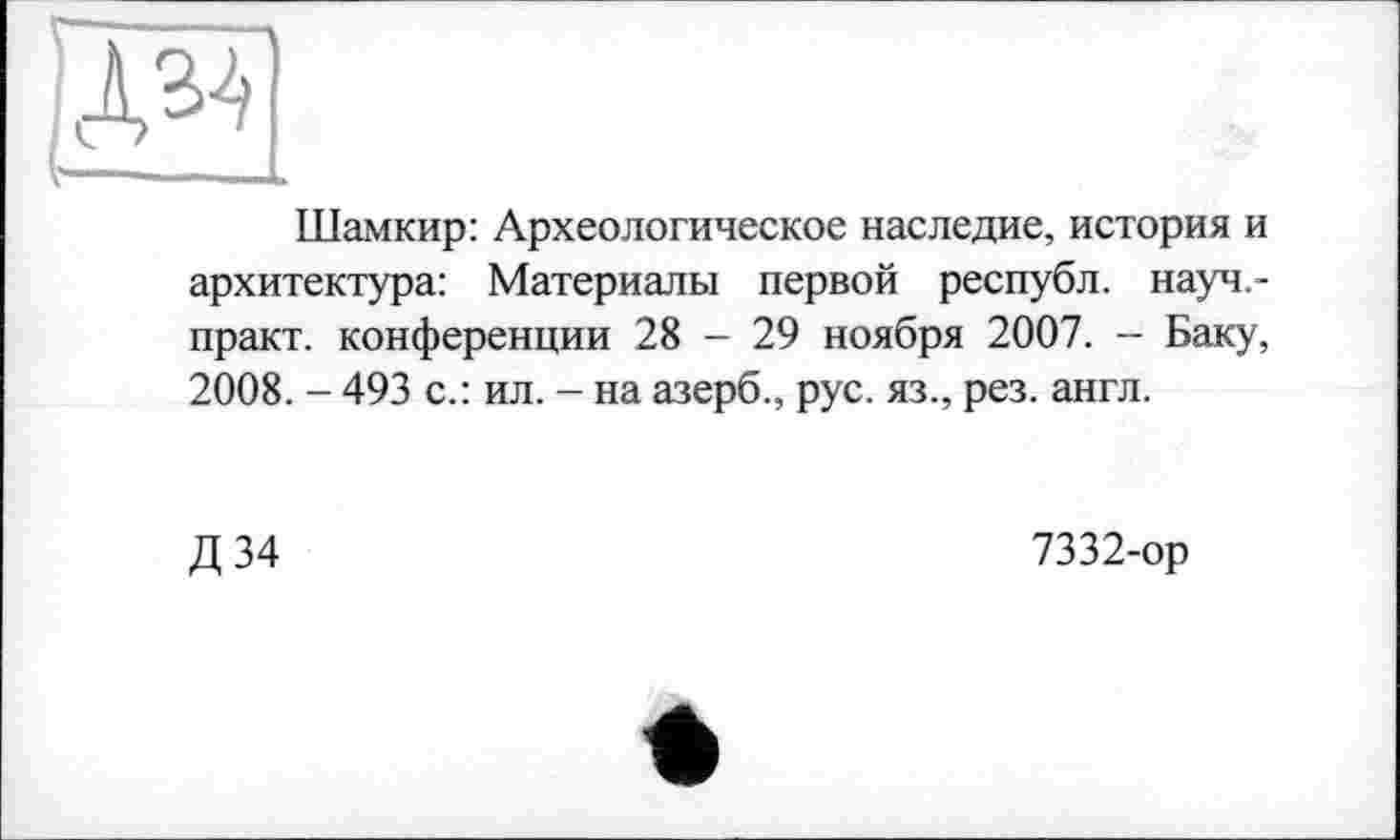 ﻿Шамкир: Археологическое наследие, история и архитектура: Материалы первой республ. науч.-практ. конференции 28 - 29 ноября 2007. - Баку, 2008. - 493 с.: ил. - на азерб., рус. яз., рез. англ.
Д34
7332-ор